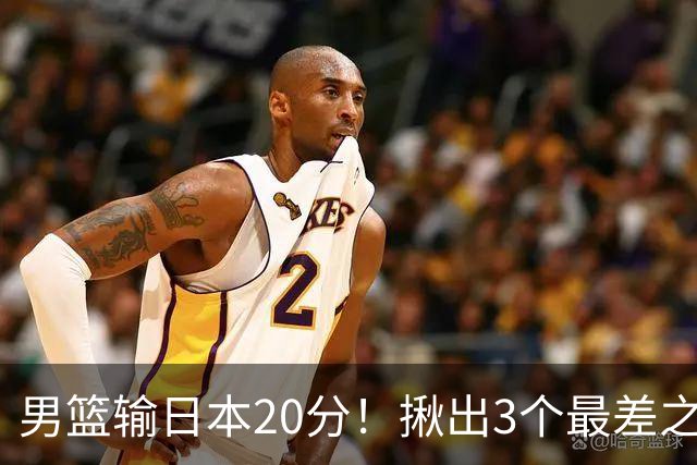 男篮输日本20分！揪出3个最差之人，坑惨了球队